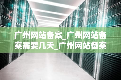 广州网站备案_广州网站备案需要几天_广州网站备案的全面指南