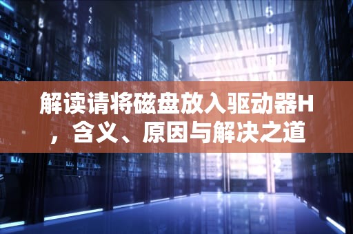 解读请将磁盘放入驱动器H，含义、原因与解决之道