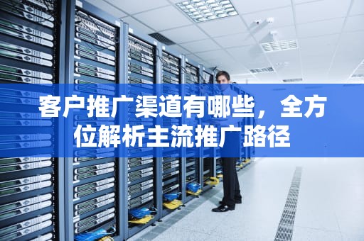 客户推广渠道有哪些，全方位解析主流推广路径
