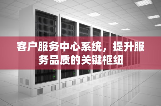 客户服务中心系统，提升服务品质的关键枢纽