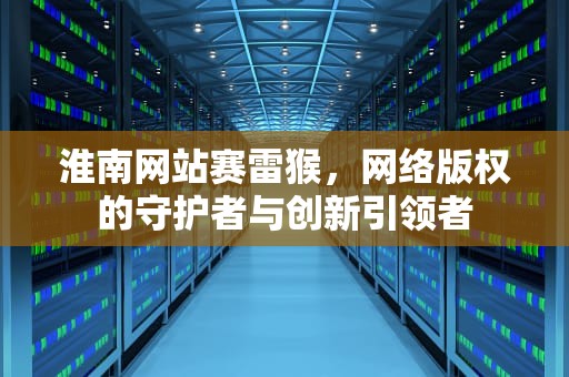 淮南网站赛雷猴，网络版权的守护者与创新引领者