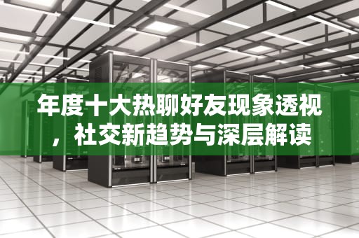 年度十大热聊好友现象透视，社交新趋势与深层解读