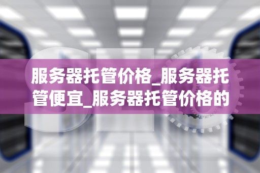服务器托管价格_服务器托管便宜_服务器托管价格的全面解析