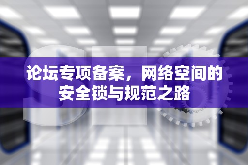 论坛专项备案，网络空间的安全锁与规范之路