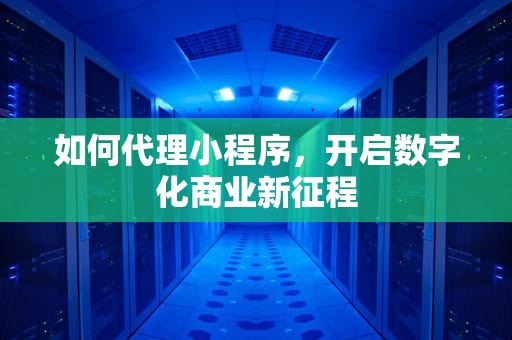 如何代理小程序，开启数字化商业新征程