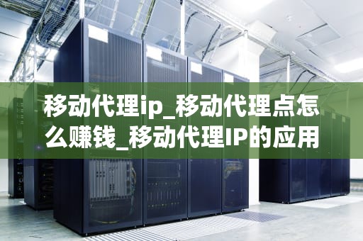 移动代理ip_移动代理点怎么赚钱_移动代理IP的应用与优势