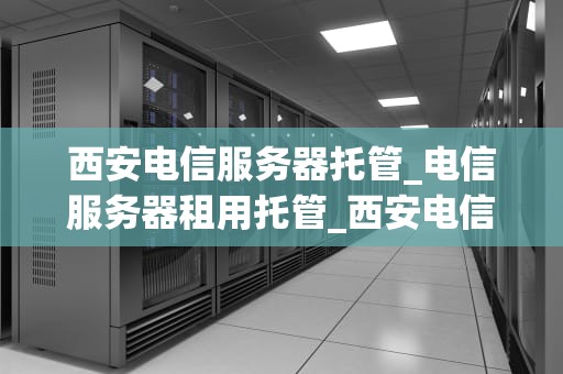 西安电信服务器托管_电信服务器租用托管_西安电信服务器托管：打造稳定高效的信息基础设施