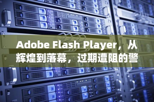 Adobe Flash Player，从辉煌到落幕，过期遭阻的警示