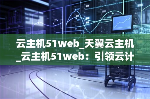 云主机51web_天翼云主机_云主机51web：引领云计算新时代