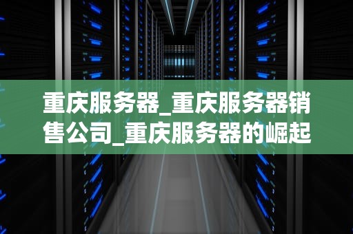 重庆服务器_重庆服务器销售公司_重庆服务器的崛起与未来