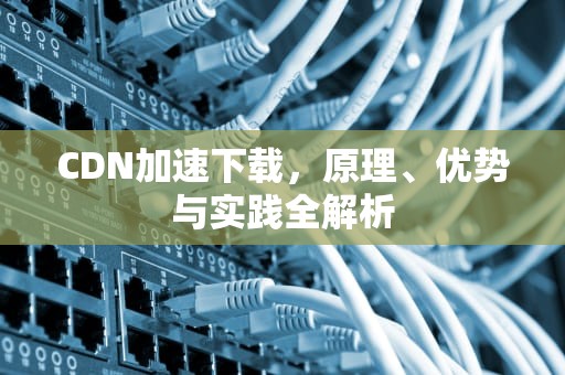 CDN加速下载，原理、优势与实践全解析