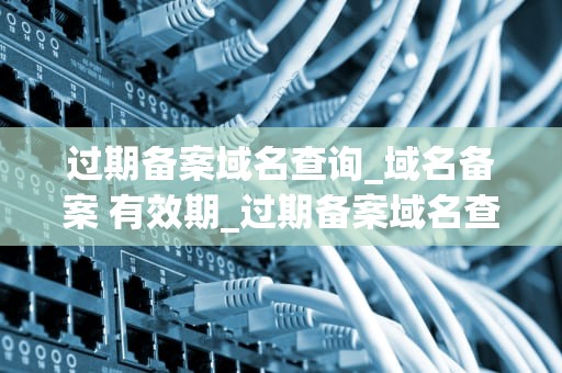 过期备案域名查询_域名备案 有效期_过期备案域名查询的重要性及方法