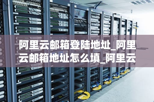 阿里云邮箱登陆地址_阿里云邮箱地址怎么填_阿里云邮箱登陆地址及其功能详解