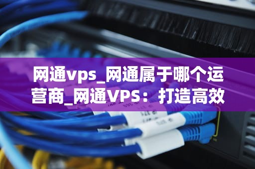 网通vps_网通属于哪个运营商_网通VPS：打造高效稳定的网络环境