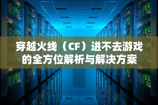 穿越火线（CF）进不去游戏的全方位解析与解决方案