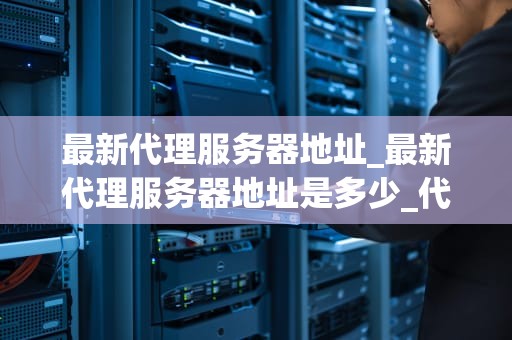 最新代理服务器地址_最新代理服务器地址是多少_代理服务器地址的全面解析