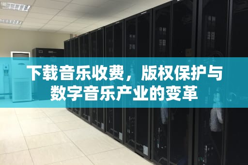 下载音乐收费，版权保护与数字音乐产业的变革