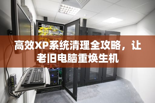 高效XP系统清理全攻略，让老旧电脑重焕生机
