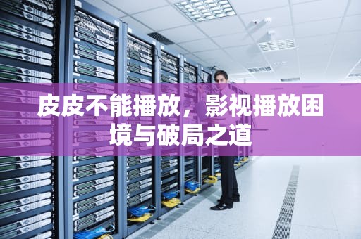皮皮不能播放，影视播放困境与破局之道