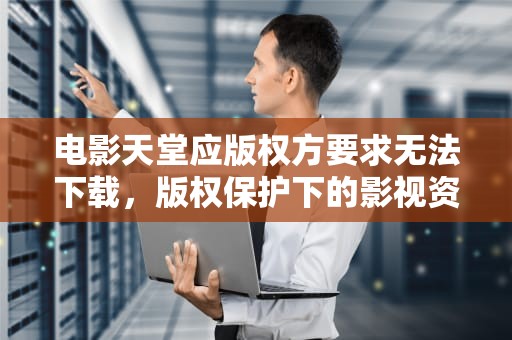 电影天堂应版权方要求无法下载，版权保护下的影视资源新生态
