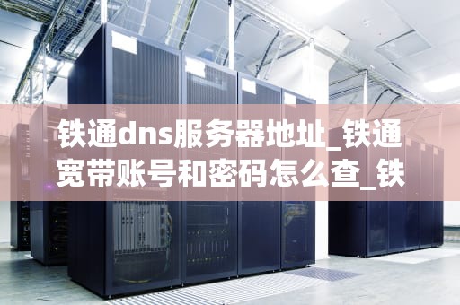 铁通dns服务器地址_铁通宽带账号和密码怎么查_铁通DNS服务器地址及其重要性