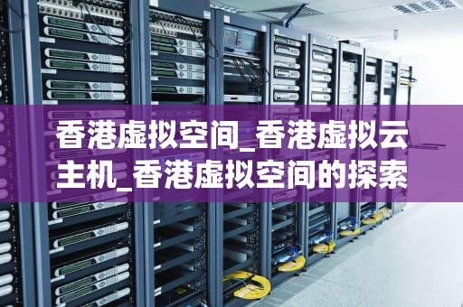 香港虚拟空间_香港虚拟云主机_香港虚拟空间的探索与挑战