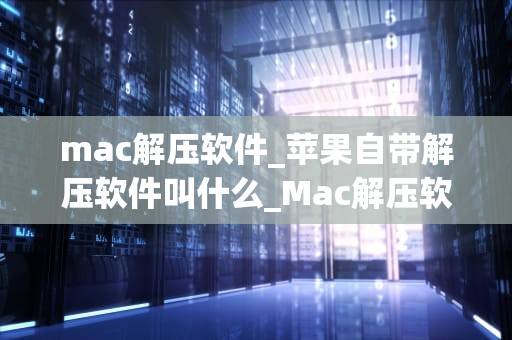mac解压软件_苹果自带解压软件叫什么_Mac解压软件的全面解析