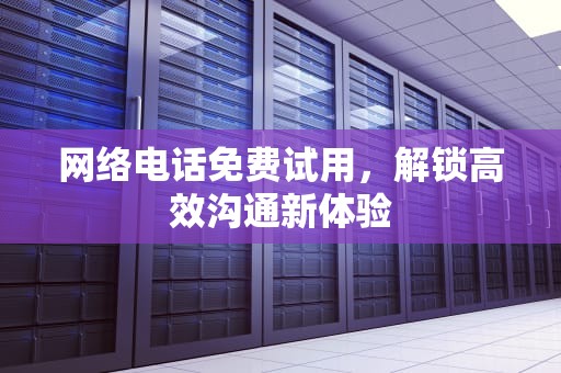 网络电话免费试用，解锁高效沟通新体验