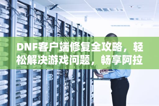 DNF客户端修复全攻略，轻松解决游戏问题，畅享阿拉德大陆