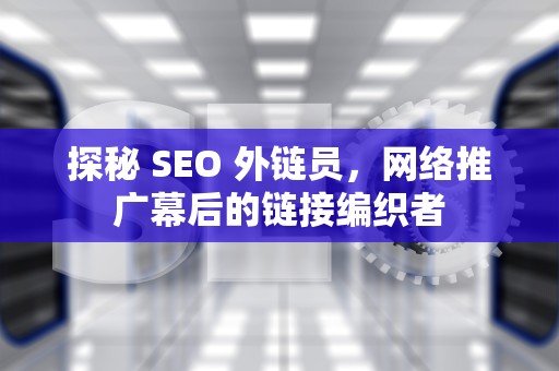 探秘 SEO 外链员，网络推广幕后的链接编织者