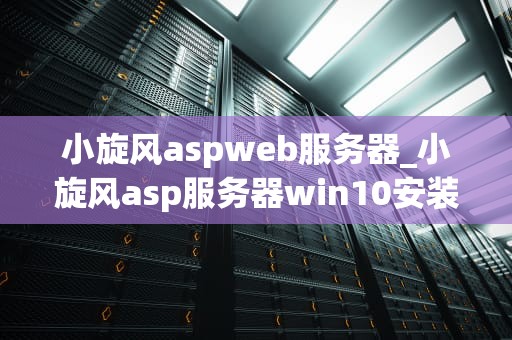 小旋风aspweb服务器_小旋风asp服务器win10安装视频_小旋风ASPWeb服务器——助力企业信息化建设