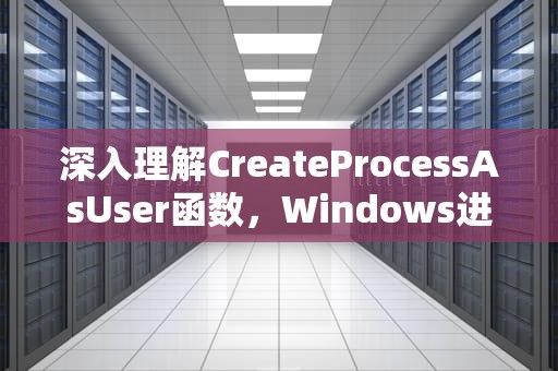 深入理解CreateProcessAsUser函数，Windows进程创建与权限管理的核心