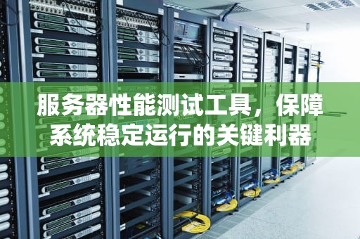 服务器性能测试工具，保障系统稳定运行的关键利器