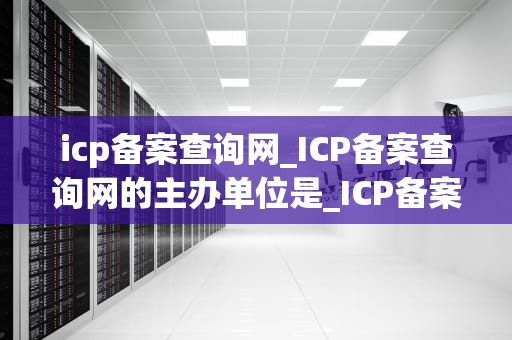 icp备案查询网_ICP备案查询网的主办单位是_ICP备案查询网：全面解析与实用指南