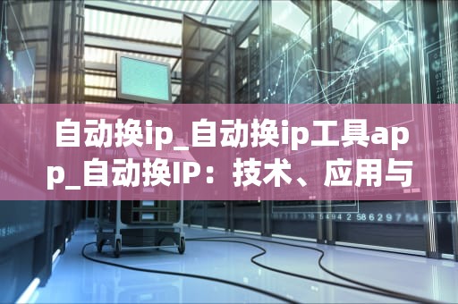 自动换ip_自动换ip工具app_自动换IP：技术、应用与挑战