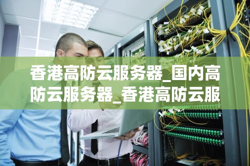 香港高防云服务器_国内高防云服务器_香港高防云服务器的优势与应用
