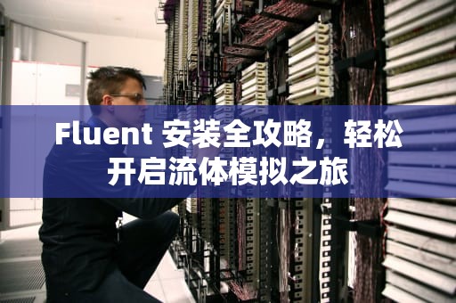 Fluent 安装全攻略,轻松开启流体模拟之旅 Fluent 安装全攻略,轻松开启流体模拟之旅