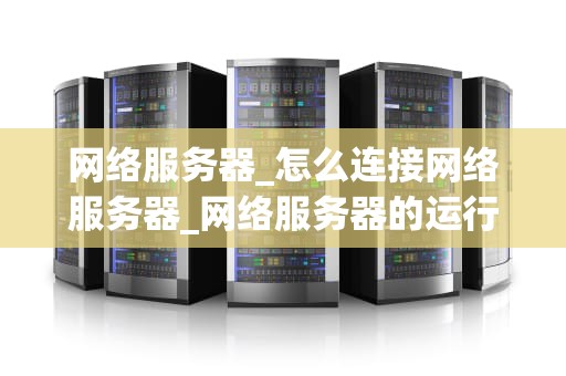 网络服务器_怎么连接网络服务器_网络服务器的运行机制与优化策略