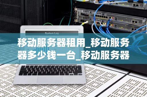 移动服务器租用_移动服务器多少钱一台_移动服务器租用：一种灵活、高效的解决方案