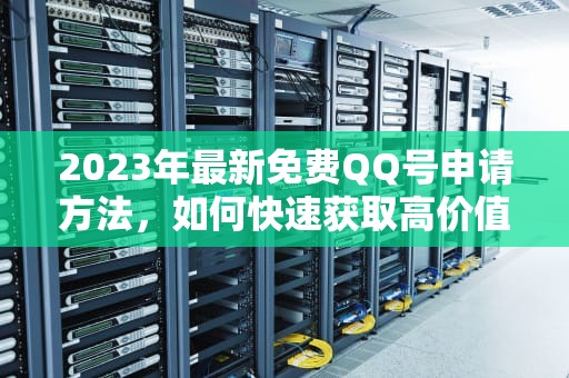 2023年最新免费QQ号申请方法，如何快速获取高价值账号