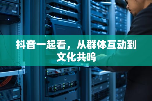 抖音一起看，从群体互动到文化共鸣
