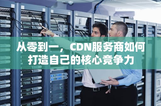 从零到一，CDN服务商如何打造自己的核心竞争力