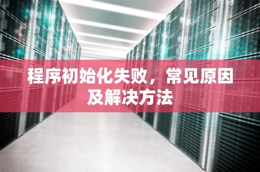 程序初始化失败,常见原因及解决方法 程序初始化失败,常见原因及解决方法