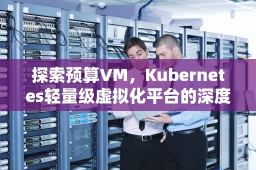 探索预算VM，Kubernetes轻量级虚拟化平台的深度解析