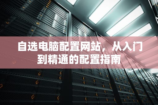 自选电脑配置网站,从入门到精通的配置指南 自选电脑配置网站,从入门到精通的配置指南