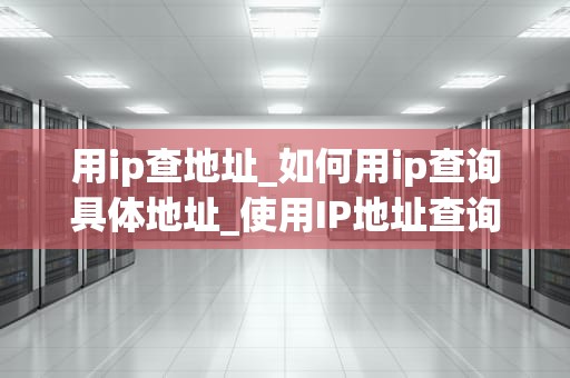 用ip查地址_如何用ip查询具体地址_使用IP地址查询地理位置的全面指南