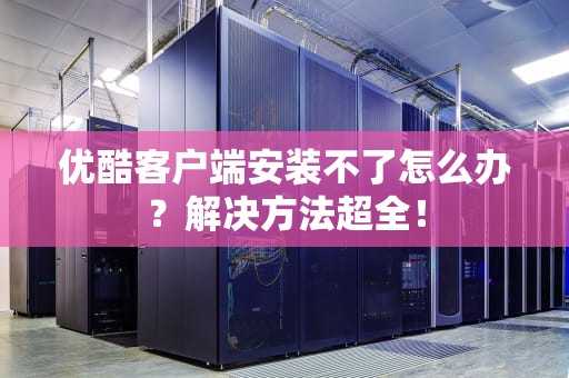 优酷客户端安装不了怎么办？解决方法超全！