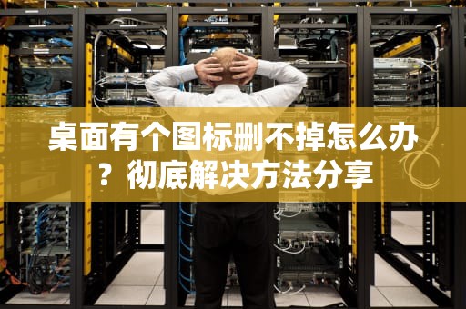 桌面有个图标删不掉怎么办？彻底解决方法分享