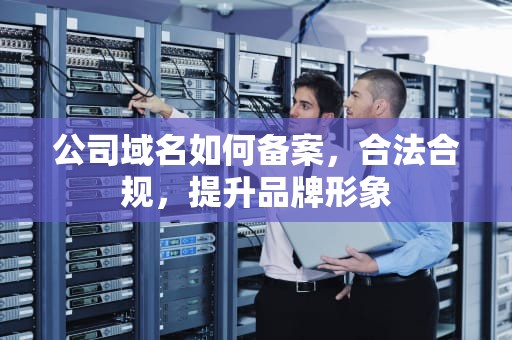 公司域名如何备案，合法合规，提升品牌形象