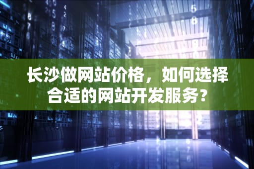 长沙做网站价格，如何选择合适的网站开发服务？